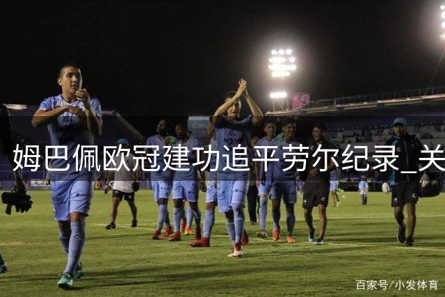 姆巴佩欧冠建功追平劳尔纪录 关键先生彰显皇马核心价值